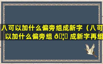 八可以加什么偏旁组成新字（八可以加什么偏旁组 🦆 成新字再组词）